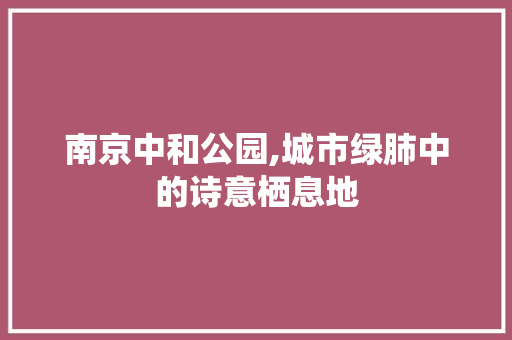 南京中和公园,城市绿肺中的诗意栖息地