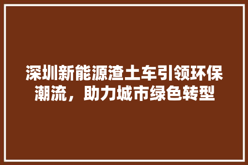 深圳新能源渣土车引领环保潮流，助力城市绿色转型