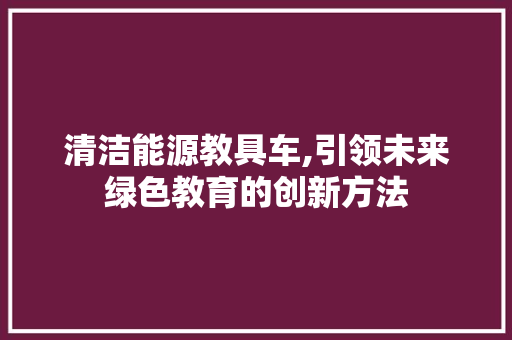 清洁能源教具车,引领未来绿色教育的创新方法