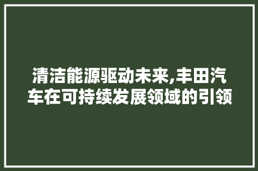 清洁能源驱动未来,丰田汽车在可持续发展领域的引领与创新