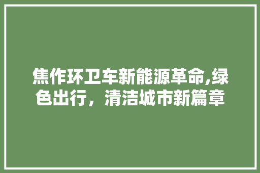 焦作环卫车新能源革命,绿色出行，清洁城市新篇章