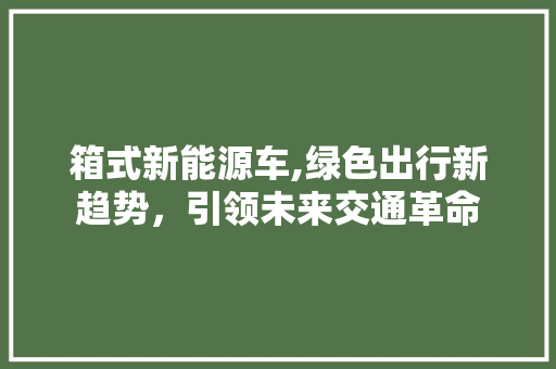 箱式新能源车,绿色出行新趋势，引领未来交通革命