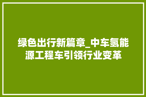 绿色出行新篇章_中车氢能源工程车引领行业变革