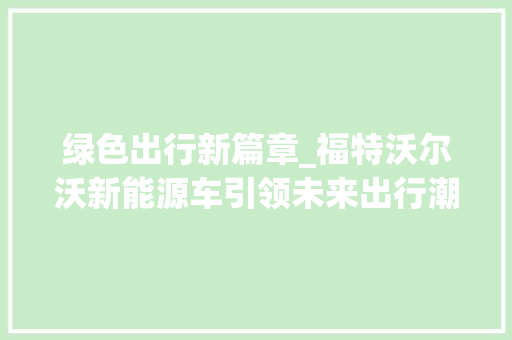 绿色出行新篇章_福特沃尔沃新能源车引领未来出行潮流