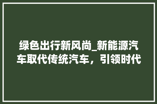 绿色出行新风尚_新能源汽车取代传统汽车，引领时代潮流