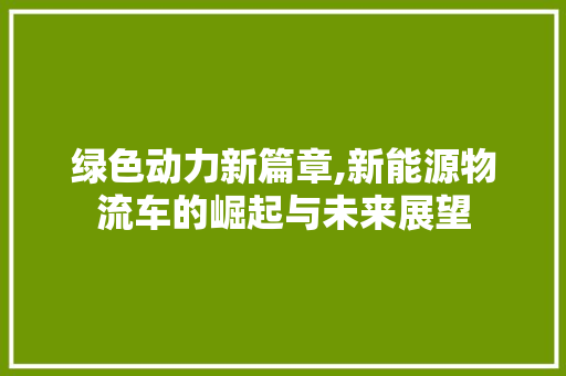 绿色动力新篇章,新能源物流车的崛起与未来展望