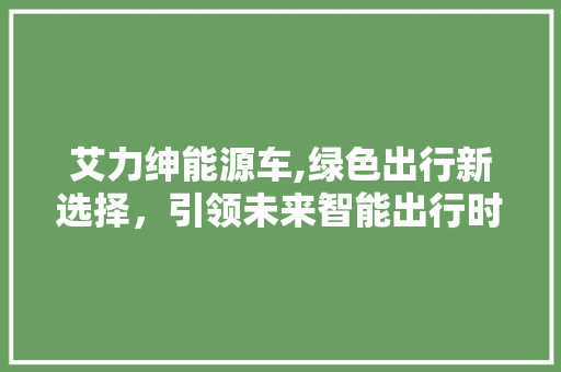 艾力绅能源车,绿色出行新选择，引领未来智能出行时代