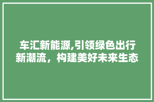 车汇新能源,引领绿色出行新潮流，构建美好未来生态圈