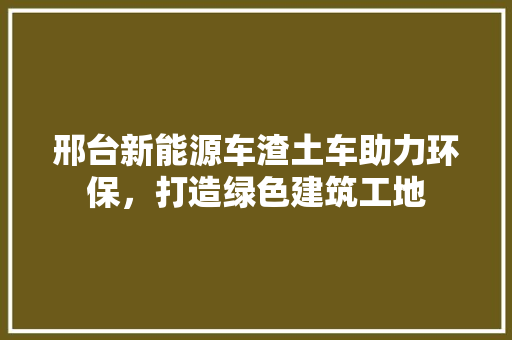 邢台新能源车渣土车助力环保，打造绿色建筑工地