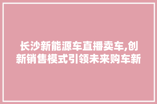 长沙新能源车直播卖车,创新销售模式引领未来购车新潮流  第1张