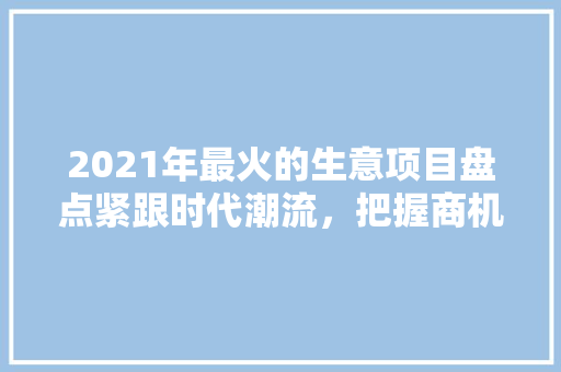 2021年最火的生意项目盘点紧跟时代潮流，把握商机无限