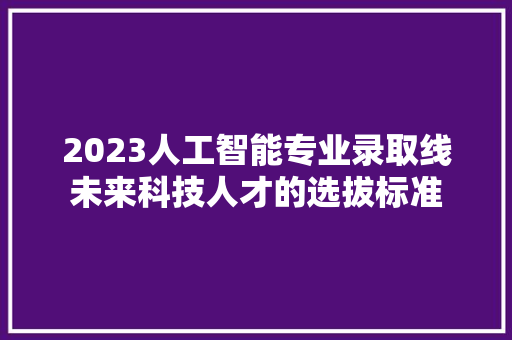 2023人工智能专业录取线未来科技人才的选拔标准