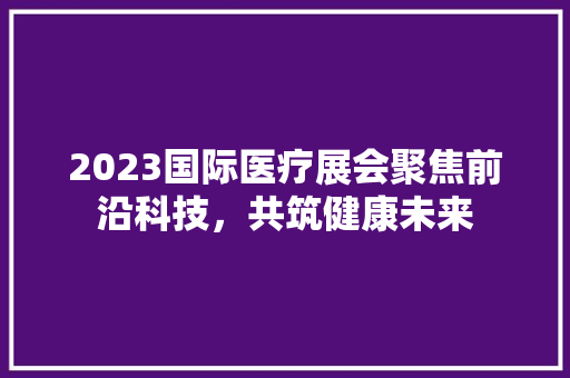 2023国际医疗展会聚焦前沿科技，共筑健康未来