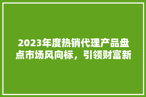 2023年度热销代理产品盘点市场风向标，引领财富新潮流