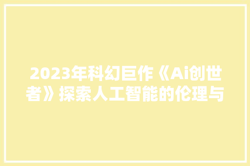 2023年科幻巨作《Ai创世者》探索人工智能的伦理与未来