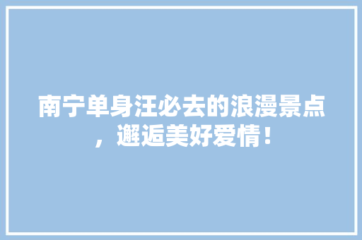 南宁单身汪必去的浪漫景点，邂逅美好爱情！