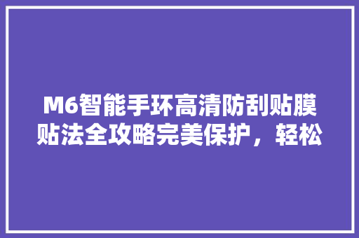 M6智能手环高清防刮贴膜贴法全攻略完美保护，轻松上手！