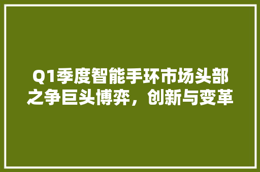 Q1季度智能手环市场头部之争巨头博弈，创新与变革并行