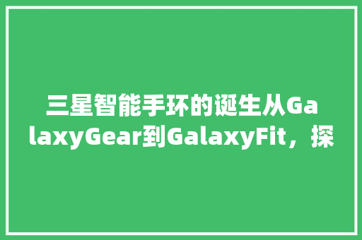 三星智能手环的诞生从GalaxyGear到GalaxyFit，探索科技与健康的完美融合