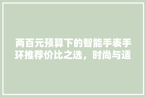 两百元预算下的智能手表手环推荐价比之选，时尚与适用的完美结合