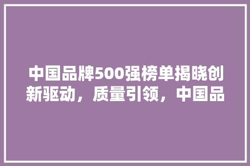 中国品牌500强榜单揭晓创新驱动，质量引领，中国品牌迈向世界舞台