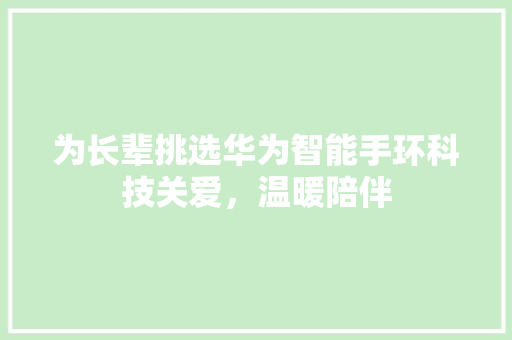 为长辈挑选华为智能手环科技关爱，温暖陪伴