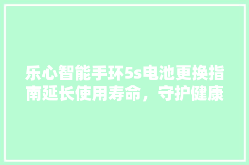 乐心智能手环5s电池更换指南延长使用寿命，守护健康生活