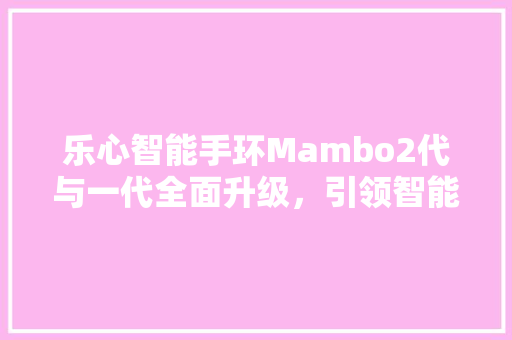 乐心智能手环Mambo2代与一代全面升级，引领智能穿戴新潮流