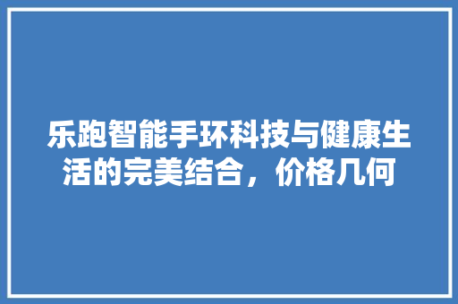 乐跑智能手环科技与健康生活的完美结合，价格几何