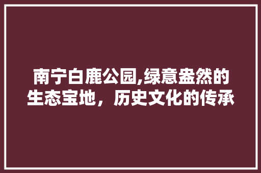 南宁白鹿公园,绿意盎然的生态宝地，历史文化的传承之地