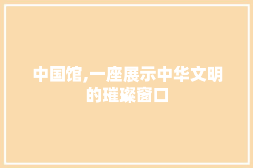 中国馆,一座展示中华文明的璀璨窗口