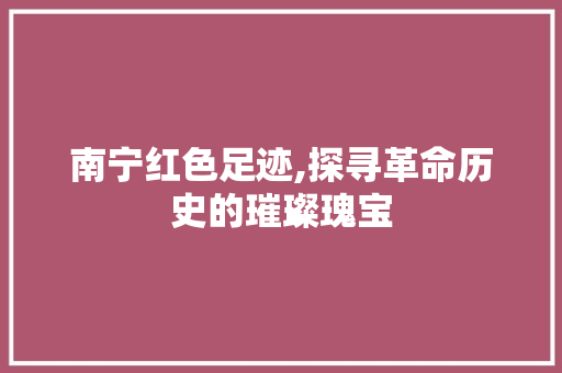 南宁红色足迹,探寻革命历史的璀璨瑰宝