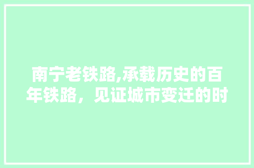 南宁老铁路,承载历史的百年铁路，见证城市变迁的时光印记