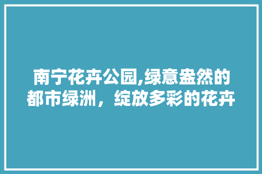 南宁花卉公园,绿意盎然的都市绿洲，绽放多彩的花卉盛宴