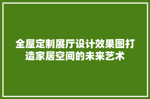 全屋定制展厅设计效果图打造家居空间的未来艺术