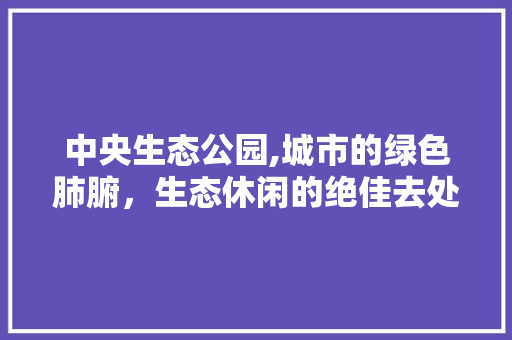 中央生态公园,城市的绿色肺腑，生态休闲的绝佳去处  第1张