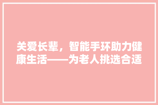 关爱长辈，智能手环助力健康生活——为老人挑选合适的智能手环指南