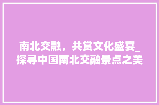 南北交融，共赏文化盛宴_探寻中国南北交融景点之美