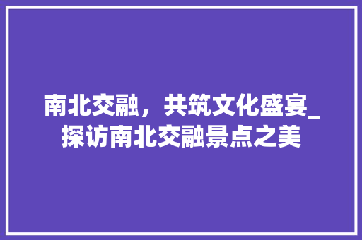 南北交融，共筑文化盛宴_探访南北交融景点之美