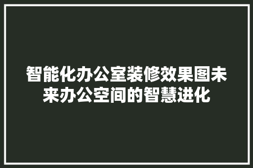 智能化办公室装修效果图未来办公空间的智慧进化