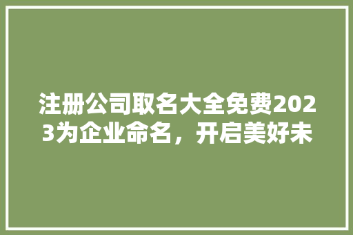 注册公司取名大全免费2023为企业命名，开启美好未来