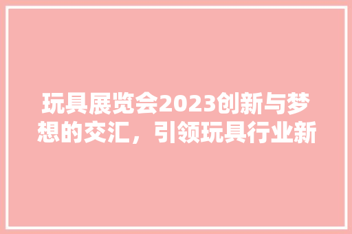 玩具展览会2023创新与梦想的交汇，引领玩具行业新潮流