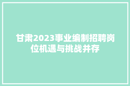 甘肃2023事业编制招聘岗位机遇与挑战并存  第1张