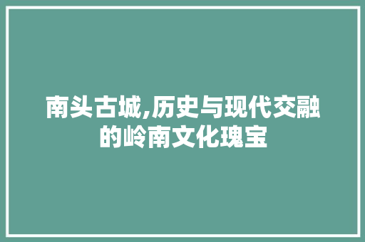 南头古城,历史与现代交融的岭南文化瑰宝