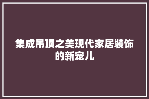 集成吊顶之美现代家居装饰的新宠儿