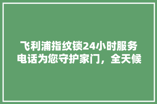 飞利浦指纹锁24小时服务电话为您守护家门，全天候保驾护航  第1张