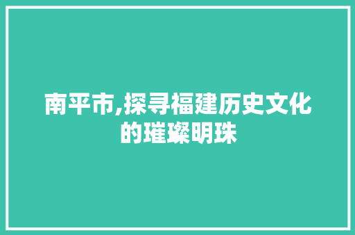 南平市,探寻福建历史文化的璀璨明珠