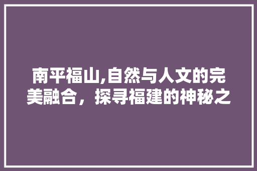 南平福山,自然与人文的完美融合，探寻福建的神秘之美