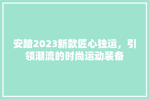 安踏2023新款匠心独运，引领潮流的时尚运动装备