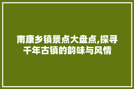 南康乡镇景点大盘点,探寻千年古镇的韵味与风情